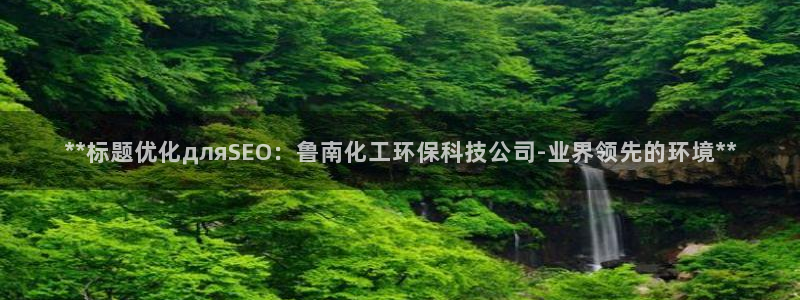 亿万先生游戏平台网址：**标题优化дляSEO：鲁南化工环保科技公司-业界领先的环境**