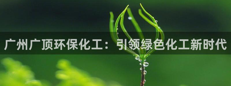 亿万先生合并网址是什么：广州广顶环保化工：引领绿色化工新时代