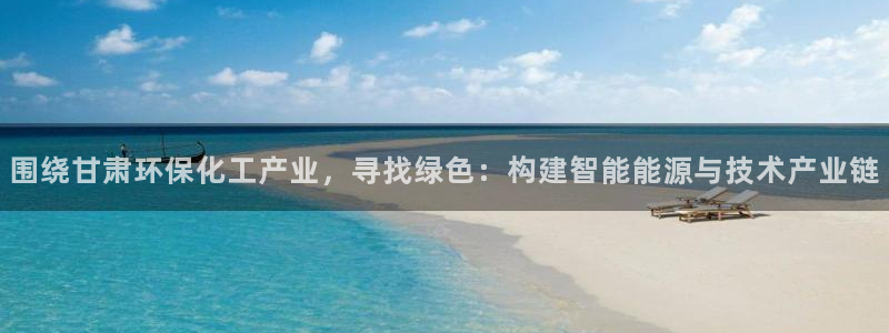 亿万 下载：围绕甘肃环保化工产业，寻找绿色：构建智能能源与技术产业链