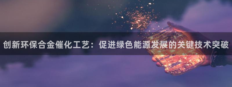 亿万先生合并网址是多少：创新环保合金催化工艺：促进绿色能源发展的关键技术突破