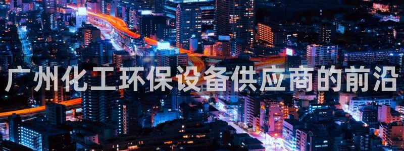 亿万问答：广州化工环保设备供应商的前沿