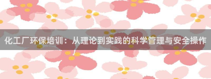 亿万购平台最新消息：化工厂环保培训：从理论到实践的科学管理与安全操作