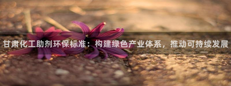 亿万先生手机客户端：甘肃化工助剂环保标准：构建绿色产业体系，推动可持续发展