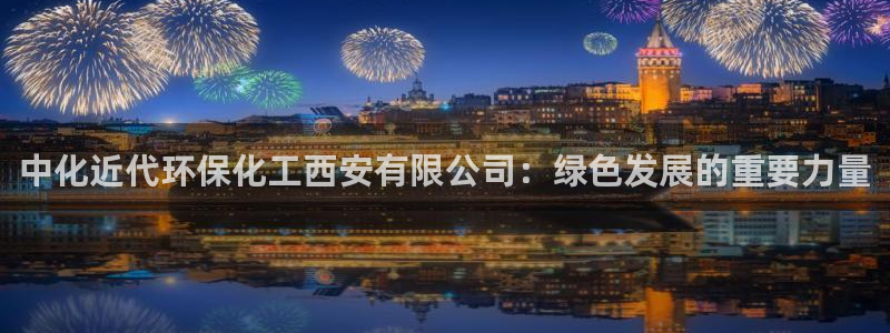 亿万首富手游兑换码：中化近代环保化工西安有限公司：绿色发展的重要力量
